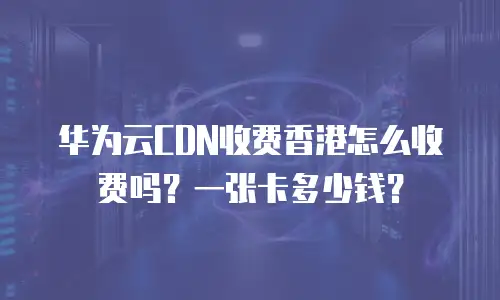 华为云CDN收费香港怎么收费吗？一张卡多少钱？