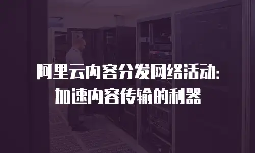 阿里云内容分发网络活动：加速内容传输的利器