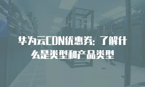 华为云CDN优惠券: 了解什么是类型和产品类型