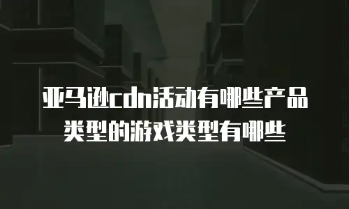 亚马逊cdn活动有哪些产品类型的游戏类型有哪些