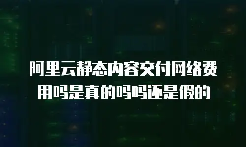 阿里云静态内容交付网络费用吗是真的吗吗还是假的