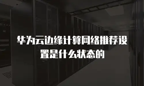 华为云边缘计算网络推荐设置是什么状态的