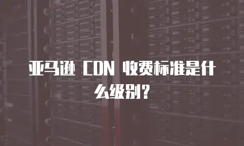 亚马逊 CDN 收费标准是什么级别？