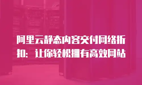 阿里云静态内容交付网络折扣：让你轻松拥有高效网站