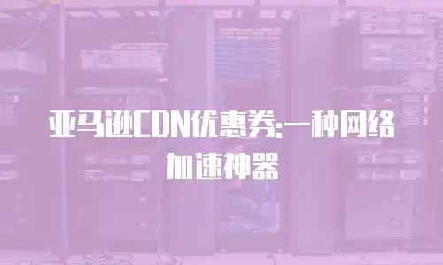 亚马逊CDN优惠券:一种网络加速神器