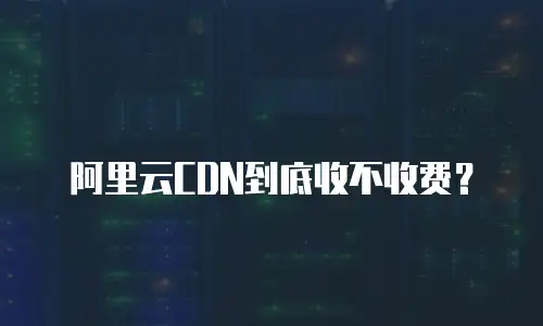 阿里云CDN到底收不收费？