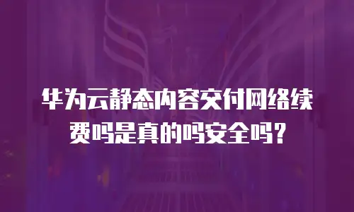 华为云静态内容交付网络续费吗是真的吗安全吗？