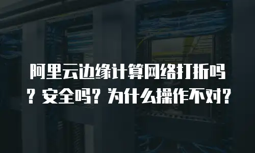 阿里云边缘计算网络打折吗？安全吗？为什么操作不对？