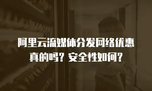 阿里云流媒体分发网络优惠真的吗？安全性如何？