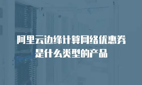 阿里云边缘计算网络优惠券是什么类型的产品