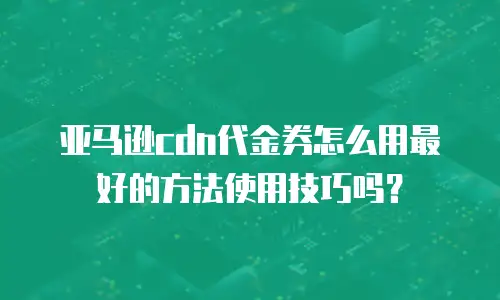 亚马逊cdn代金券怎么用最好的方法使用技巧吗？