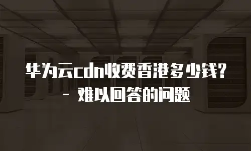 华为云cdn收费香港多少钱？ - 难以回答的问题