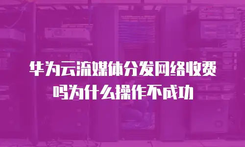 华为云流媒体分发网络收费吗为什么操作不成功