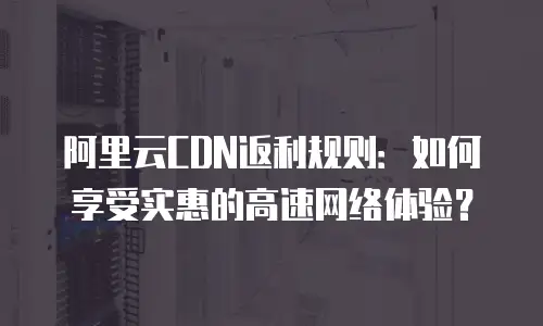 阿里云CDN返利规则：如何享受实惠的高速网络体验？
