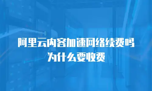 阿里云内容加速网络续费吗为什么要收费