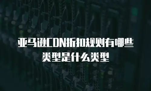 亚马逊CDN折扣规则有哪些类型是什么类型