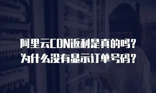 阿里云CDN返利是真的吗？为什么没有显示订单号码？