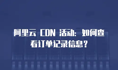 阿里云 CDN 活动：如何查看订单记录信息？