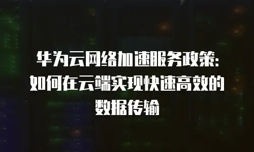 华为云网络加速服务政策：如何在云端实现快速高效的数据传输