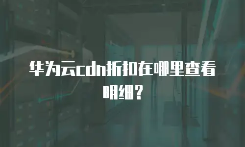 华为云cdn折扣在哪里查看明细？