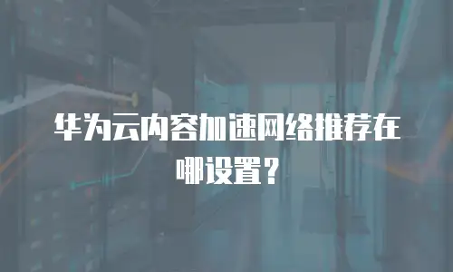 华为云内容加速网络推荐在哪设置？