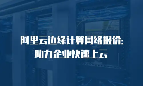 阿里云边缘计算网络报价：助力企业快速上云