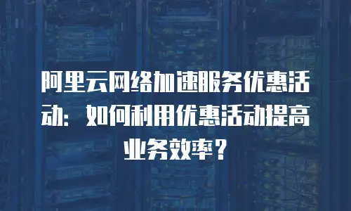 阿里云网络加速服务优惠活动：如何利用优惠活动提高业务效率？