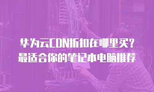 华为云CDN折扣在哪里买？最适合你的笔记本电脑推荐