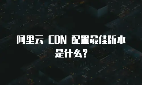阿里云 CDN 配置最佳版本是什么？