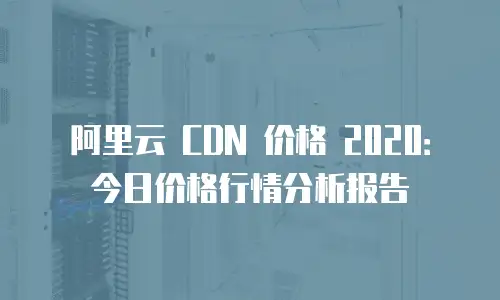 阿里云 CDN 价格 2020：今日价格行情分析报告