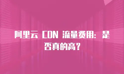 阿里云 CDN 流量费用：是否真的高？