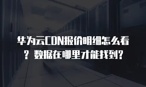 华为云CDN报价明细怎么看? 数据在哪里才能找到?