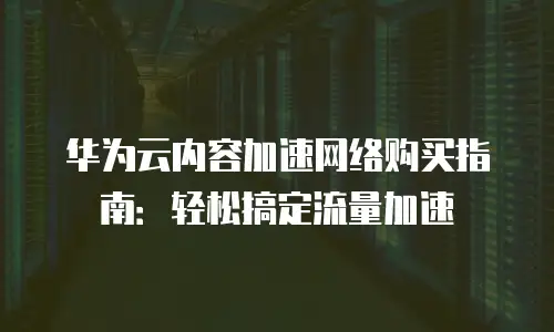华为云内容加速网络购买指南：轻松搞定流量加速