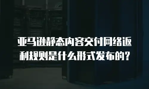 亚马逊静态内容交付网络返利规则是什么形式发布的？