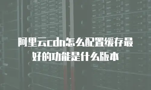 阿里云cdn怎么配置缓存最好的功能是什么版本