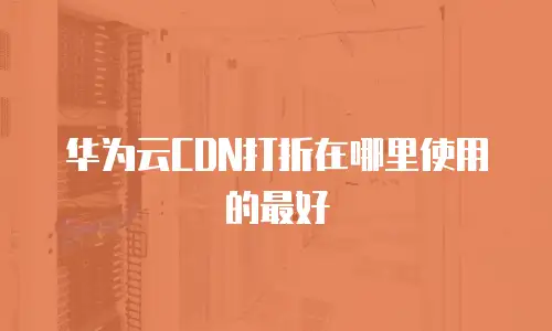 华为云CDN打折在哪里使用的最好