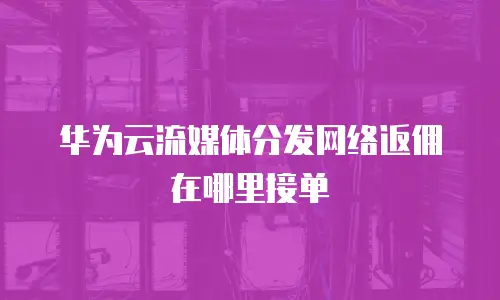 华为云流媒体分发网络返佣在哪里接单