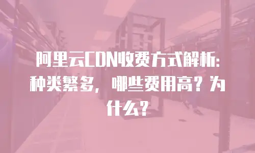 阿里云CDN收费方式解析：种类繁多，哪些费用高？为什么？