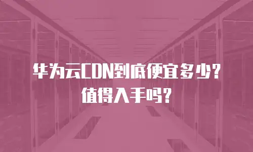 华为云CDN到底便宜多少？值得入手吗？