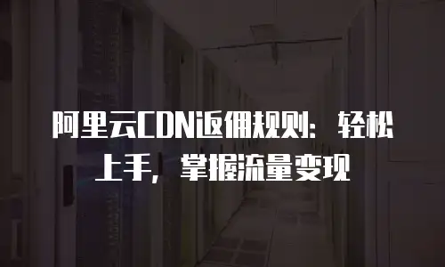 阿里云CDN返佣规则：轻松上手，掌握流量变现