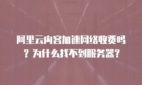 阿里云内容加速网络收费吗？为什么找不到服务器？