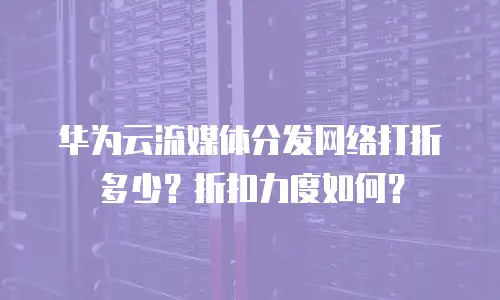 华为云流媒体分发网络打折多少？折扣力度如何？
