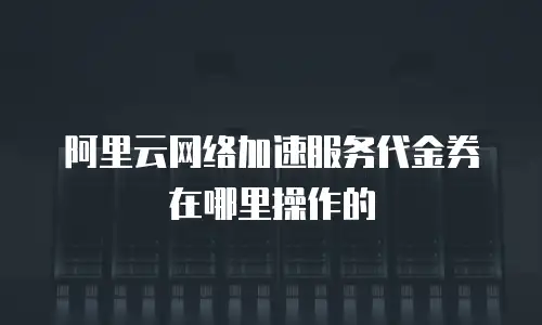阿里云网络加速服务代金券在哪里操作的