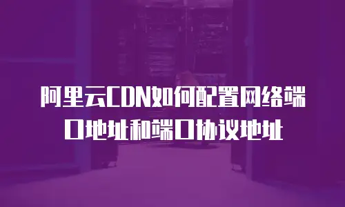 阿里云CDN如何配置网络端口地址和端口协议地址