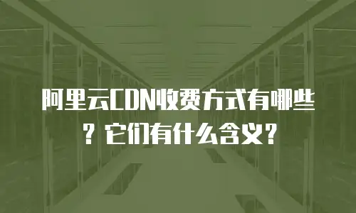 阿里云CDN收费方式有哪些？它们有什么含义？