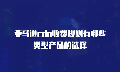 亚马逊cdn收费规则有哪些类型产品的选择