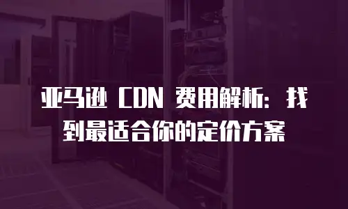 亚马逊 CDN 费用解析：找到最适合你的定价方案