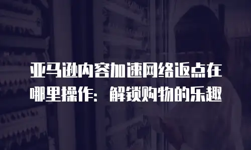亚马逊内容加速网络返点在哪里操作：解锁购物的乐趣