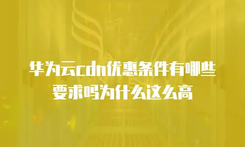 华为云cdn优惠条件有哪些要求吗为什么这么高