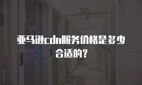 亚马逊cdn服务价格是多少合适的？